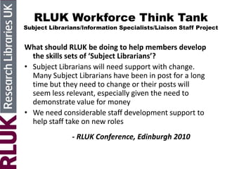 RLUK Workforce Think Tank
Subject Librarians/Information Specialists/Liaison Staff Project
What should RLUK be doing to help members develop
the skills sets of ‘Subject Librarians’?
• Subject Librarians will need support with change.
Many Subject Librarians have been in post for a long
time but they need to change or their posts will
seem less relevant, especially given the need to
demonstrate value for money
• We need considerable staff development support to
help staff take on new roles
- RLUK Conference, Edinburgh 2010
 