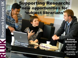 Supporting Research:
new opportunities for
‘subject librarians’
Antony
Brewerton
Head of
Academic
Services
University of
Warwick
 