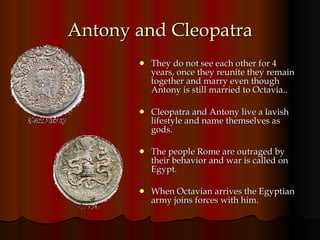 Antony and Cleopatra They do not see each other for 4 years, once they reunite they remain together and marry even though Antony is still married to Octavia.. Cleopatra and Antony live a lavish lifestyle and name themselves as  gods. The people Rome are outraged by their behavior and war is called on Egypt.  When Octavian arrives the Egyptian army joins forces with him. 