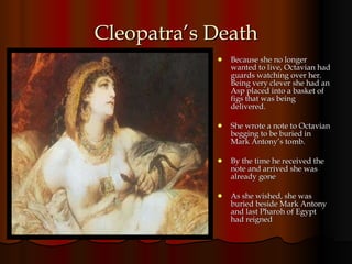 Cleopatra’s Death Because she no longer wanted to live, Octavian had guards watching over her. Being very clever she had an Asp placed into a basket of figs that was being delivered.  She wrote a note to Octavian begging to be buried in Mark Antony’s tomb. By the time he received the note and arrived she was already gone As she wished, she was buried beside Mark Antony and last Pharoh of Egypt had reigned 