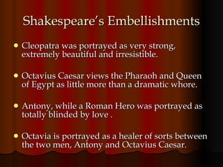 Shakespeare’s Embellishments Cleopatra was portrayed as very strong, extremely beautiful and irresistible.  Octavius Caesar views the Pharaoh and Queen of Egypt as little more than a dramatic whore. Antony, while a Roman Hero was portrayed as totally blinded by love . Octavia is portrayed as a healer of sorts between the two men, Antony and Octavius Caesar. 