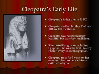 Cleopatra’s Early Life Cleopatra’s father dies in 51 BC Cleopatra and her brother Ptolmey XIII are left the throne. Cleopatra was not particularly beautiful but was very intelligent.  She spoke 9 languages including Egyptian. She was the first Ptolemy Pharoh every to speak Egyptian. Cleopatra rules for 3 years on her own until her brothers advisers exile her to Syria . 