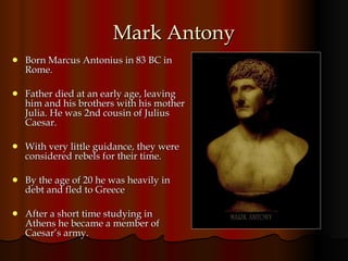 Mark Antony Born Marcus Antonius in 83 BC in Rome. Father died at an early age, leaving him and his brothers with his mother Julia. He was 2nd cousin of Julius Caesar. With very little guidance, they were considered rebels for their time.  By the age of 20 he was heavily in debt and fled to Greece  After a short time studying in Athens he became a member of Caesar’s army. 