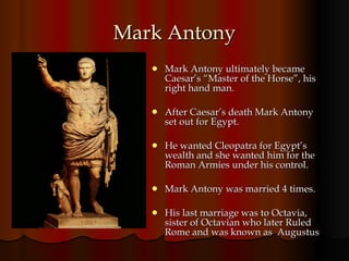 Mark Antony Mark Antony ultimately became Caesar’s “Master of the Horse”, his right hand man. After Caesar’s death Mark Antony set out for Egypt.  He wanted Cleopatra for Egypt’s wealth and she wanted him for the Roman Armies under his control.  Mark Antony was married 4 times. His last marriage was to Octavia, sister of Octavian who later Ruled Rome and was known as  Augustus 