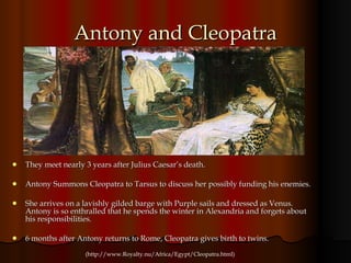 Antony and Cleopatra They meet nearly 3 years after Julius Caesar’s death. Antony Summons Cleopatra to Tarsus to discuss her possibly funding his enemies. She arrives on a lavishly gilded barge with Purple sails and dressed as Venus. Antony is so enthralled that he spends the winter in Alexandria and forgets about his responsibilities. 6 months after Antony returns to Rome, Cleopatra gives birth to twins. (http://www.Royalty.nu/Africa/Egypt/Cleopatra.html) 