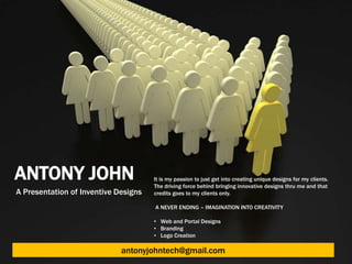 ANTONY JOHN                           It is my passion to just get into creating unique designs for my clients.
                                      The driving force behind bringing innovative designs thru me and that
A Presentation of Inventive Designs   credits goes to my clients only.

                                      A NEVER ENDING – IMAGINATION INTO CREATIVITY

                                      • Web and Portal Designs
                                      • Branding
                                      • Logo Creation

                             antonyjohntech@gmail.com
 