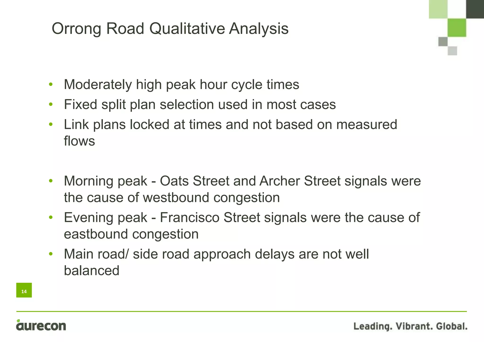 14
• Moderately high peak hour cycle times
• Fixed split plan selection used in most cases
• Link plans locked at times and not based on measured
flows
• Morning peak - Oats Street and Archer Street signals were
the cause of westbound congestion
• Evening peak - Francisco Street signals were the cause of
eastbound congestion
• Main road/ side road approach delays are not well
balanced
Orrong Road Qualitative Analysis
 