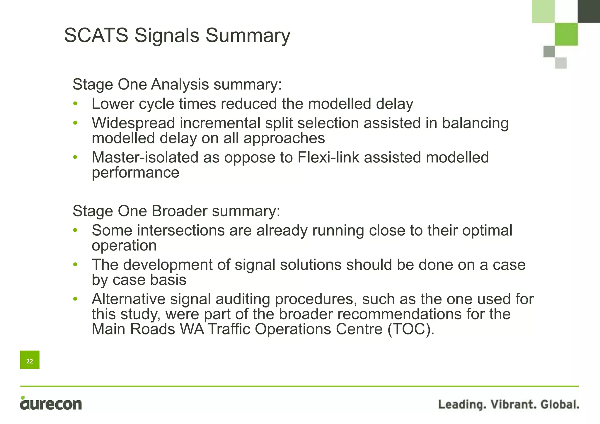 22
SCATS Signals Summary
Stage One Analysis summary:
• Lower cycle times reduced the modelled delay
• Widespread incremental split selection assisted in balancing
modelled delay on all approaches
• Master-isolated as oppose to Flexi-link assisted modelled
performance
Stage One Broader summary:
• Some intersections are already running close to their optimal
operation
• The development of signal solutions should be done on a case
by case basis
• Alternative signal auditing procedures, such as the one used for
this study, were part of the broader recommendations for the
Main Roads WA Traffic Operations Centre (TOC).
 