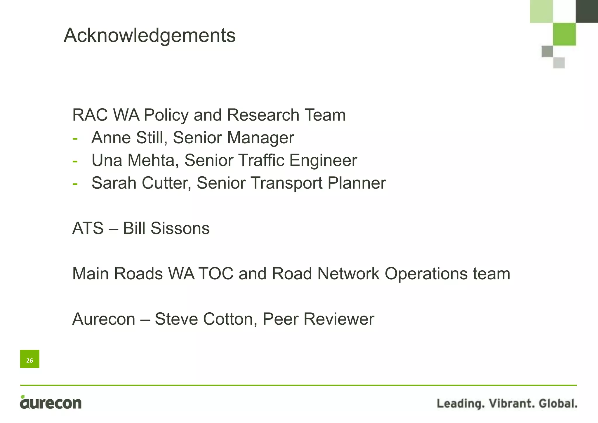 26
Acknowledgements
RAC WA Policy and Research Team
- Anne Still, Senior Manager
- Una Mehta, Senior Traffic Engineer
- Sarah Cutter, Senior Transport Planner
ATS – Bill Sissons
Main Roads WA TOC and Road Network Operations team
Aurecon – Steve Cotton, Peer Reviewer
 