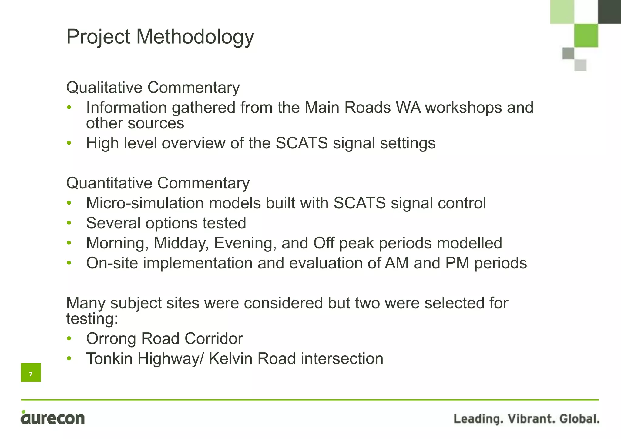 7
Qualitative Commentary
• Information gathered from the Main Roads WA workshops and
other sources
• High level overview of the SCATS signal settings
Quantitative Commentary
• Micro-simulation models built with SCATS signal control
• Several options tested
• Morning, Midday, Evening, and Off peak periods modelled
• On-site implementation and evaluation of AM and PM periods
Many subject sites were considered but two were selected for
testing:
• Orrong Road Corridor
• Tonkin Highway/ Kelvin Road intersection
Project Methodology
 