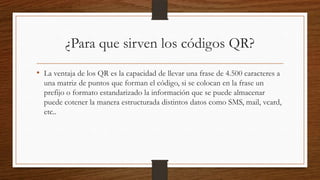 ¿Para que sirven los códigos QR?
• La ventaja de los QR es la capacidad de llevar una frase de 4.500 caracteres a
una matriz de puntos que forman el código, si se colocan en la frase un
prefijo o formato estandarizado la información que se puede almacenar
puede cotener la manera estructurada distintos datos como SMS, mail, vcard,
etc..
 