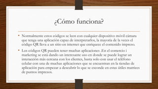 ¿Cómo funciona?
• Normalmente estos códigos se leen con cualquier dispositivo móvil cámara
que tenga una aplicación capaz de interpretarlos, la mayoría de la veces el
código QR lleva a un sitio en internet que enriquece el contenido impreso.
• Los códigos QR pueden tener muchas aplicaciones .En el comercio i
marketing se está dando un interesante uso en donde se puede lograr un
interacción más cercana con los clientes, basta solo con usar el teléfono
celular con una de muchas aplicaciones que se encuentran en la tiendas de
aplicación para empezar a descubrir lo que se esconde en estas útiles matrices
de puntos impresos.
 