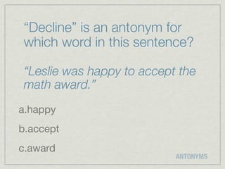 “Decline” is an antonym for
 which word in this sentence?

 “Leslie was happy to accept the
 math award.”
a.happy
b.accept
c.award
                            ANTONYMS
 