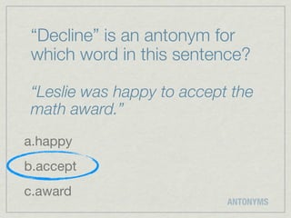 “Decline” is an antonym for
 which word in this sentence?

 “Leslie was happy to accept the
 math award.”
a.happy
b.accept
c.award
                            ANTONYMS
 