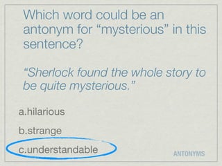 Which word could be an
 antonym for “mysterious” in this
 sentence?

 “Sherlock found the whole story to
 be quite mysterious.”

a.hilarious
b.strange
c.understandable            ANTONYMS
 
