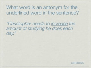 What word is an antonym for the
underlined word in the sentence?

“Christopher needs to increase the
amount of studying he does each
day.”




                               ANTONYMS
 