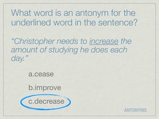 What word is an antonym for the
underlined word in the sentence?

“Christopher needs to increase the
amount of studying he does each
day.”
    a.cease
    b.improve
    c.decrease
                               ANTONYMS
 