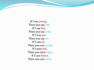                                   If I say young,                                Then you say old.                                     If I say hot,                                 Then you say cold,                                     If I was yes,                                Then you say no                                     If I can sit,                               Then you can stand.                                     If I turn left,                                Then you turn right,                                    If I can frown,                               Then you can smile.