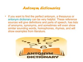 Antonym dictionaries
• If you want to find the perfect antonym, a thesaurus or
antonym dictionary can be very helpful. These reference
sources will give definitions and parts of speech, has lists
of anonyms, synonyms, and sometimes will even show
similar sounding words, homophones, rhymes, and will
show examples from literature.

 