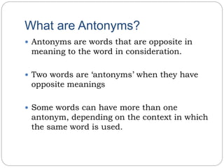 What are Antonyms?
 Antonyms are words that are opposite in
meaning to the word in consideration.
 Two words are ‘antonyms’ when they have
opposite meanings
 Some words can have more than one
antonym, depending on the context in which
the same word is used.
 