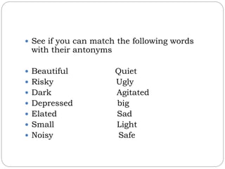  See if you can match the following words
with their antonyms
 Beautiful Quiet
 Risky Ugly
 Dark Agitated
 Depressed big
 Elated Sad
 Small Light
 Noisy Safe
 