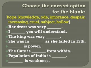 [hope, knowledge, ode, ignorance, despair,
increasing, cruel, subject, hollow]
Her dress was very _______.
I _______ you will understand.
The king was very _______.
She was in _______ as she failed in 12th.
_______ is power.
The flute is _______ from within.
Population of India is _______.
_______ is weakness.
 