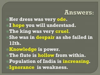 Her dress was very ode.
I hope you will understand.
The king was very cruel.
She was in despair as she failed in
12th.
Knowledge is power.
The flute is hollow from within.
Population of India is increasing.
Ignorance is weakness.
 