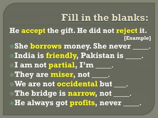 He accept the gift. He did not reject it.
[Example]
She borrows money. She never ____.
India is friendly, Pakistan is ____.
I am not partial, I’m ____.
They are miser, not ____.
We are not occidental but ___.
The bridge is narrow, not ____.
He always got profits, never ____.
 