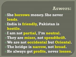 She borrows money. She never
lends.
India is friendly, Pakistan is
hostile.
I am not partial, I’m neutral.
They are miser, not spendthrift.
We are not occidental but Oriental.
The bridge is narrow, not broad.
He always got profits, never losses.
 
