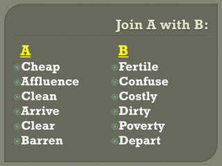 A
Cheap
Affluence
Clean
Arrive
Clear
Barren
B
Fertile
Confuse
Costly
Dirty
Poverty
Depart
 