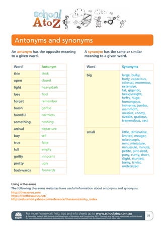 Antonyms and synonyms
An antonym has the opposite meaning                                          A synonym has the same or similar
to a given word.                                                             meaning to a given word.


 Word                       Antonym                                             Word                                    Synonyms

 thin                       thick
                                                                                big                                     large, bulky,
                                                                                                                        burly, capacious,
 open                       closed
                                                                                                                        colossal, enormous,
 light                      heavy/dark                                                                                  extensive,
                                                                                                                        fat, gigantic,
 lose                       find                                                                                        heavyweight,
                                                                                                                        hefty, huge,
 forget                     remember                                                                                    humongous,
                                                                                                                        immense, jumbo,
 harsh                      gentle                                                                                      mammoth,
                                                                                                                        massive, roomy,
 harmful                    harmless
                                                                                                                        sizable, spacious,
 something                  nothing                                                                                     tremendous, vast

 arrival                    departure
                                                                                small                                   little, diminutive,
 buy                        sell                                                                                        limited, meager,
                                                                                                                        microscopic,
 true                       false                                                                                       mini, miniature,
                                                                                                                        minuscule, minute,
 full                       empty                                                                                       petite, pint-sized,
                                                                                                                        puny, runty, short,
 guilty                     innocent
                                                                                                                        slight, stunted,
 pretty                     ugly                                                                                        teeny, trivial,
                                                                                                                        undersized
 backwards                  forwards



Using a thesaurus
The following thesaurus websites have useful information about antonyms and synonyms.
http://thesaurus.com
http://freethesaurus.net/
http://education.yahoo.com/reference/thesaurus/entry_index



           For more homework help, tips and info sheets go to www.schoolatoz.com.au
           © Owned by State of NSW through the Department of Education and Communities 2011. This work may be freely reproduced and distributed   1/1
           for non-commercial educational purposes only. Permission must be received from the department for all other uses.
 