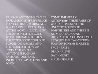 Graded antonyms: These pairs of antonyms can be explained with reference to a continuum or scale. For example, let us look at the word  – good. Now, the antonym for good would be bad but then, the word good could be placed on a scale and this could throw up several possible antonyms such as satisfactory, fair, incredible, appalling and so on. Complimentary antonyms: These pairs of words represent the only two opposite possibilities and there is no middle ground or  scale that is involved between the two words. Such antonyms include:true – falsedead – aliveday – nightmale – female
