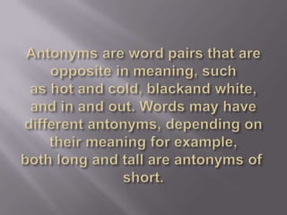 Antonyms are word pairs that are opposite in meaning, such as hot and cold, blackand white, and in and out. Words may have different antonyms, depending on their meaning for example, both long and tall are antonyms of short.
