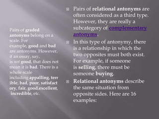 Pairs of graded antonyms belong on a scale. For example, good and bad are antonyms. However, if an essay, say, is not good, that does not mean it is bad. There is a whole scale including appalling, terrible, bad, poor, satisfactory, fair, good,excellent, incredible, etc.Pairs of relational antonyms are often considered as a third type. However, they are really a subcategory of complementary antonyms.In this type of antonymy, there is a relationship in which the two opposites must both exist. For example, if someone is selling, there must be someone buying.Relational antonyms describe the same situation from opposite sides. Here are 16 examples: