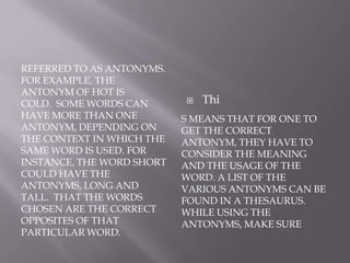 referred to as antonyms. For example, the antonym of hot is cold.  Some words can have more than one antonym, depending on the context in which the same word is used. For instance, the word short could have the antonyms, long and tall.  that the words chosen are the correct opposites of that particular word.s means that for one to get the correct antonym, they have to consider the meaning and the usage of the word. A list of the various antonyms can be found in a thesaurus. While using the antonyms, make sureThi
