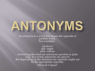 AnTonyms An antonym is a word that means the opposite of another word. For examples: up-downday- night plus –minus Answering the what are antonyms question is quite easy. In a word, antonyms are oppositeBut depending on the situation one opposite might not be the appropriate opposite. What do I mean?The most basic and simple ones are those antonyms that are strictlyopposites such as yes - no, black - white, and up - down.Then there are those antonyms that are opposites but leave room for error according to usage. 