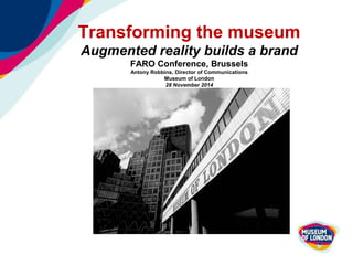 Transforming the museum 
Augmented reality builds a brand 
FARO Conference, Brussels 
Antony Robbins, Director of Communications 
Museum of London 
28 November 2014 
 