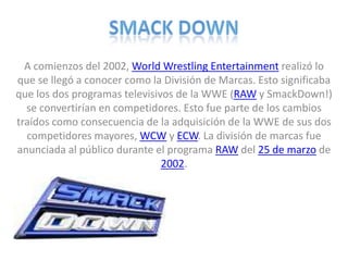 SMACK DOWN A comienzos del 2002, WorldWrestlingEntertainment realizó lo que se llegó a conocer como la División de Marcas. Esto significaba que los dos programas televisivos de la WWE (RAW y SmackDown!) se convertirían en competidores. Esto fue parte de los cambios traídos como consecuencia de la adquisición de la WWE de sus dos competidores mayores, WCW y ECW. La división de marcas fue anunciada al público durante el programa RAW del 25 de marzo de 2002. 