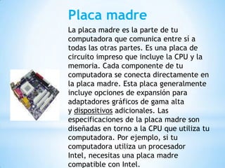 Placa madre
La placa madre es la parte de tu
computadora que comunica entre sí a
todas las otras partes. Es una placa de
circuito impreso que incluye la CPU y la
memoria. Cada componente de tu
computadora se conecta directamente en
la placa madre. Esta placa generalmente
incluye opciones de expansión para
adaptadores gráficos de gama alta
y dispositivos adicionales. Las
especificaciones de la placa madre son
diseñadas en torno a la CPU que utiliza tu
computadora. Por ejemplo, si tu
computadora utiliza un procesador
Intel, necesitas una placa madre
compatible con Intel.

 