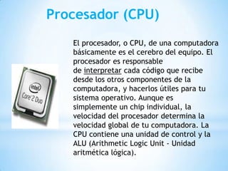 Procesador (CPU)
El procesador, o CPU, de una computadora
básicamente es el cerebro del equipo. El
procesador es responsable
de interpretar cada código que recibe
desde los otros componentes de la
computadora, y hacerlos útiles para tu
sistema operativo. Aunque es
simplemente un chip individual, la
velocidad del procesador determina la
velocidad global de tu computadora. La
CPU contiene una unidad de control y la
ALU (Arithmetic Logic Unit - Unidad
aritmética lógica).

 