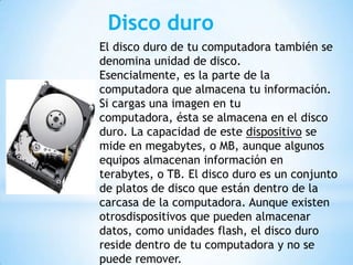 Disco duro
El disco duro de tu computadora también se
denomina unidad de disco.
Esencialmente, es la parte de la
computadora que almacena tu información.
Si cargas una imagen en tu
computadora, ésta se almacena en el disco
duro. La capacidad de este dispositivo se
mide en megabytes, o MB, aunque algunos
equipos almacenan información en
terabytes, o TB. El disco duro es un conjunto
de platos de disco que están dentro de la
carcasa de la computadora. Aunque existen
otrosdispositivos que pueden almacenar
datos, como unidades flash, el disco duro
reside dentro de tu computadora y no se
puede remover.

 