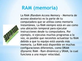 RAM (memoria)
La RAM (Random Access Memory - Memoria de
acceso aleatorio) es la parte de tu
computadora que se utiliza como memoria
instantánea. La RAM siempre está en uso como
una ubicación temporal para ejecutar
instrucciones desde tu computadora. Por
ejemplo, si ejecutas muchos programas a la
vez, es posible que necesites actualizar tu RAM
debido a que tu equipo está usando más
memoria. La RAM está disponible en muchas
configuraciones diferentes, como DRAM
(Dynamic RAM - Ram dinámica) y SRAM, la cual
funciona a una mayor velocidad.

 