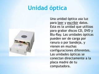 Unidad óptica
Una unidad óptica usa luz
para leer y escribir datos.
Esta es la unidad que utilizas
para grabar discos CD, DVD y
Blu-Ray. Las unidades ópticas
pueden ser de carga por
ranura o por bandeja, y
vienen en muchas
configuraciones diferentes.
Las unidades ópticas se
conectan directamente a la
placa madre de tu
computadora.

 
