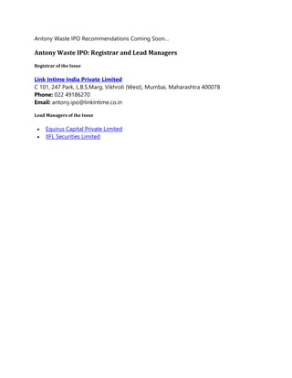 Antony Waste IPO Recommendations Coming Soon…
Antony Waste IPO: Registrar and Lead Managers
Registrar of the Issue
Link Intime India Private Limited
C 101, 247 Park, L.B.S.Marg, Vikhroli (West), Mumbai, Maharashtra 400078
Phone: 022 49186270
Email: antony.ipo@linkintime.co.in
Lead Managers of the Issue
 Equirus Capital Private Limited
 IIFL Securities Limited
 