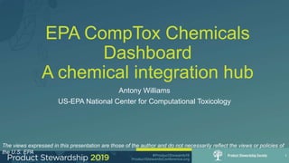 EPA CompTox Chemicals
Dashboard
A chemical integration hub
Antony Williams
US-EPA National Center for Computational Toxicology
1
The views expressed in this presentation are those of the author and do not necessarily reflect the views or policies of
the U.S. EPA
 
