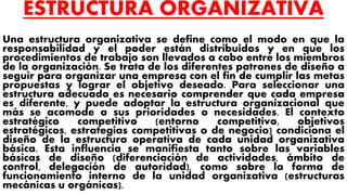 ESTRUCTURA ORGANIZATIVA
Una estructura organizativa se define como el modo en que la
responsabilidad y el poder están distribuidos y en que los
procedimientos de trabajo son llevados a cabo entre los miembros
de la organización. Se trata de los diferentes patrones de diseño a
seguir para organizar una empresa con el fin de cumplir las metas
propuestas y lograr el objetivo deseado. Para seleccionar una
estructura adecuado es necesario comprender que cada empresa
es diferente, y puede adoptar la estructura organizacional que
más se acomode a sus prioridades o necesidades. El contexto
estratégico competitivo (entorno competitivo, objetivos
estratégicos, estrategias competitivas o de negocio) condiciona el
diseño de la estructura operativa de cada unidad organizativa
básica. Esta influencia se manifiesta tanto sobre las variables
básicas de diseño (diferenciación de actividades, ámbito de
control, delegación de autoridad), como sobre la forma de
funcionamiento interno de la unidad organizativa (estructuras
mecánicas u orgánicas).
 