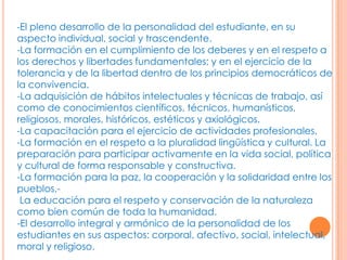 -El pleno desarrollo de la personalidad del estudiante, en su
aspecto individual, social y trascendente.
-La formación en el cumplimiento de los deberes y en el respeto a
los derechos y libertades fundamentales; y en el ejercicio de la
tolerancia y de la libertad dentro de los principios democráticos de
la convivencia.
-La adquisición de hábitos intelectuales y técnicas de trabajo, así
como de conocimientos científicos, técnicos, humanísticos,
religiosos, morales, históricos, estéticos y axiológicos.
-La capacitación para el ejercicio de actividades profesionales.
-La formación en el respeto a la pluralidad lingüística y cultural. La
preparación para participar activamente en la vida social, política
y cultural de forma responsable y constructiva.
-La formación para la paz, la cooperación y la solidaridad entre los
pueblos.-
 La educación para el respeto y conservación de la naturaleza
como bien común de toda la humanidad.
-El desarrollo integral y armónico de la personalidad de los
estudiantes en sus aspectos: corporal, afectivo, social, intelectual,
moral y religioso.
 