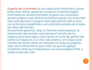 El gestor de contenidos es una aplicación informática usada
para crear, editar, gestionar y publicar contenido digital
multimedia en diversos formatos. El gestor de contenidos
genera páginas web dinámicas interactuando con el servidor
web para generar la página web bajo petición del usuario,
con el formato predefinido y el contenido extraído de la base
de datos del servidor.
Esto permite gestionar, bajo un formato estandarizado, la
información del servidor, reduciendo el tamaño de las
páginas para descarga y reduciendo el coste de gestión del
portal con respecto a un sitio web estático, en el que cada
cambio de diseño debe ser realizado en todas las páginas
web, de la misma forma que cada vez que se agrega
contenido tiene que maquetarse una nueva página HTML y
subirla al servidor web.
 