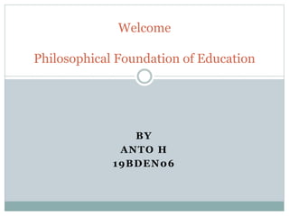 BY
ANTO H
19BDEN06
Welcome
Philosophical Foundation of Education
 