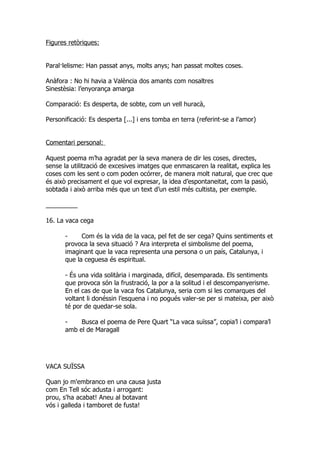 Figures retòriques:


Paral·lelisme: Han passat anys, molts anys; han passat moltes coses.

Anàfora : No hi havia a València dos amants com nosaltres
Sinestèsia: l’enyorança amarga

Comparació: Es desperta, de sobte, com un vell huracà,

Personificació: Es desperta [...] i ens tomba en terra (referint-se a l’amor)


Comentari personal:

Aquest poema m’ha agradat per la seva manera de dir les coses, directes,
sense la utilització de excesives imatges que enmascaren la realitat, explica les
coses com les sent o com poden ocórrer, de manera molt natural, que crec que
és això precisament el que vol expresar, la idea d’espontaneitat, com la pasió,
sobtada i això arriba més que un text d’un estil més cultista, per exemple.

_________

16. La vaca cega

       -     Com és la vida de la vaca, pel fet de ser cega? Quins sentiments et
       provoca la seva situació ? Ara interpreta el simbolisme del poema,
       imaginant que la vaca representa una persona o un país, Catalunya, i
       que la ceguesa és espiritual.

       - És una vida solitària i marginada, difícil, desemparada. Els sentiments
       que provoca són la frustració, la por a la solitud i el descompanyerisme.
       En el cas de que la vaca fos Catalunya, seria com si les comarques del
       voltant li donéssin l’esquena i no pogués valer-se per si mateixa, per això
       té por de quedar-se sola.

       -    Busca el poema de Pere Quart “La vaca suïssa”, copia’l i compara’l
       amb el de Maragall




VACA SUÏSSA

Quan jo m'embranco en una causa justa
com En Tell sóc adusta i arrogant:
prou, s'ha acabat! Aneu al botavant
vós i galleda i tamboret de fusta!
 
